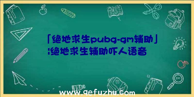 「绝地求生pubg-gm辅助」|绝地求生辅助吓人语音